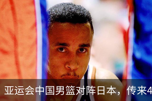 亚运会中国男篮对阵日本，传来4好消息和2坏消息，男篮赢球有戏